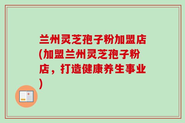 兰州灵芝孢子粉加盟店(加盟兰州灵芝孢子粉店,打造健康养生事业)-第1张图片-卓越灵芝孢子粉 兰州灵芝孢子粉加盟店(加盟兰州灵芝孢子粉店,打造健康养生事业)-第1张图片-卓越灵芝孢子粉