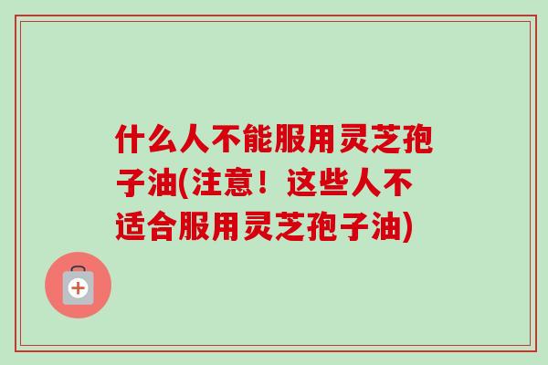 什么人不能服用灵芝孢子油(注意!这些人不适合服用灵芝孢子油)-第1张图片-卓越灵芝孢子粉 什么人不能服用灵芝孢子油(注意!这些人不适合服用灵芝孢子油)-第1张图片-卓越灵芝孢子粉