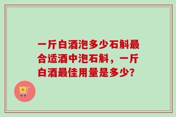 一斤白酒泡多少石斛最合适酒中泡石斛，一斤白酒最佳用量是多少？-第1张图片-卓越灵芝孢子粉