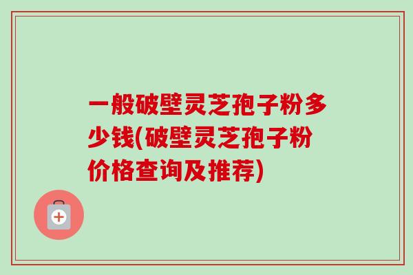 一般破壁灵芝孢子粉多少钱(破壁灵芝孢子粉价格查询及推荐)-第1张图片-卓越灵芝孢子粉
