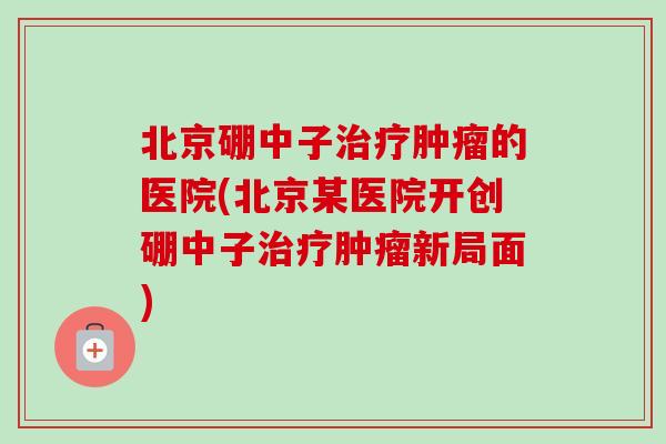 北京硼中子治疗肿瘤的医院(北京某医院开创硼中子治疗肿瘤新局面)-第1张图片-卓越灵芝孢子粉 北京硼中子治疗肿瘤的医院(北京某医院开创硼中子治疗肿瘤新局面)-第1张图片-卓越灵芝孢子粉