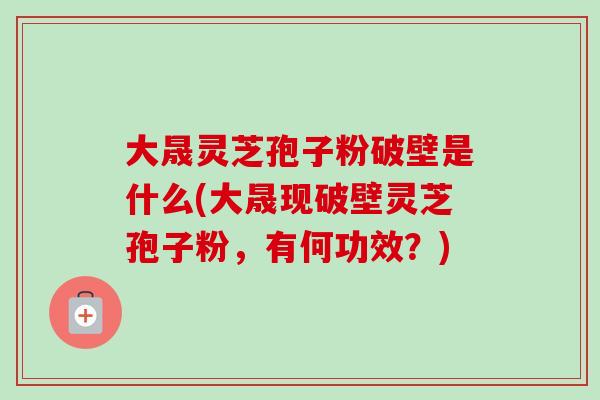 大晟灵芝孢子粉破壁是什么(大晟现破壁灵芝孢子粉，有何功效？)-第1张图片-卓越灵芝孢子粉