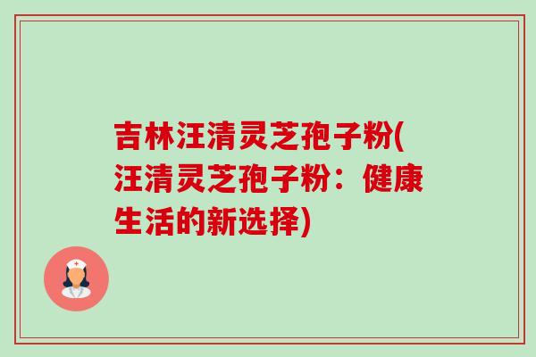吉林汪清灵芝孢子粉(汪清灵芝孢子粉：健康生活的新选择)-第1张图片-卓越灵芝孢子粉