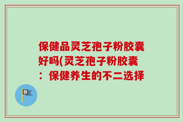 保健品灵芝孢子粉胶囊好吗(灵芝孢子粉胶囊:保健养生的不二选择-第1张图片-卓越灵芝孢子粉 保健品灵芝孢子粉胶囊好吗(灵芝孢子粉胶囊:保健养生的不二选择-第1张图片-卓越灵芝孢子粉