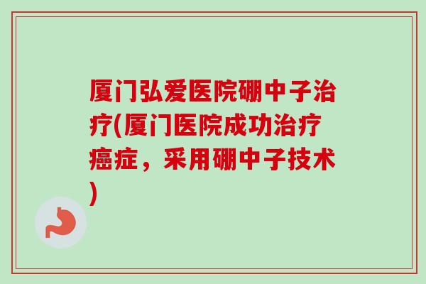 厦门弘爱医院硼中子治疗(厦门医院成功治疗癌症,采用硼中子技术)-第1张图片-卓越灵芝孢子粉 厦门弘爱医院硼中子治疗(厦门医院成功治疗癌症,采用硼中子技术)-第1张图片-卓越灵芝孢子粉