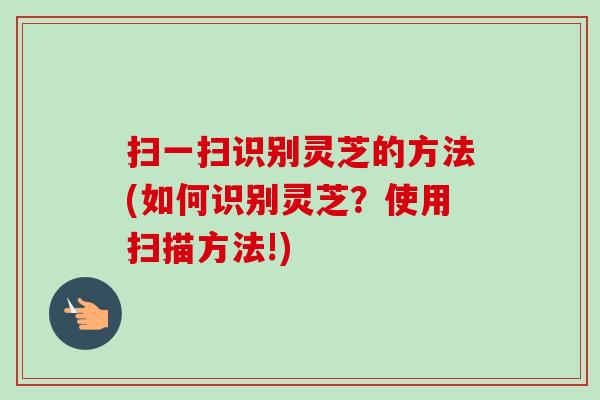 扫一扫识别灵芝的方法(如何识别灵芝?使用扫描方法!)-第1张图片-卓越灵芝孢子粉 扫一扫识别灵芝的方法(如何识别灵芝?使用扫描方法!)-第1张图片-卓越灵芝孢子粉