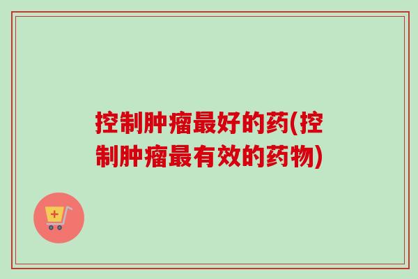 控制肿瘤最好的药(控制肿瘤最有效的药物)-第1张图片-卓越灵芝孢子粉