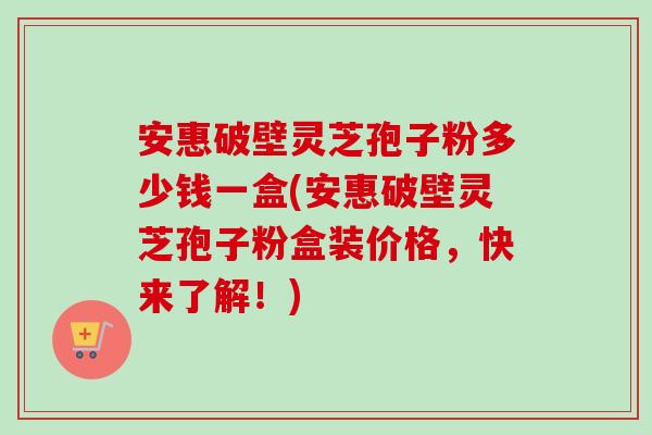 安惠破壁灵芝孢子粉多少钱一盒(安惠破壁灵芝孢子粉盒装价格，快来了解！)-第1张图片-卓越灵芝孢子粉