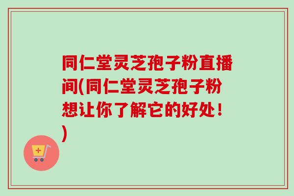 同仁堂灵芝孢子粉直播间(同仁堂灵芝孢子粉想让你了解它的好处！)-第1张图片-卓越灵芝孢子粉