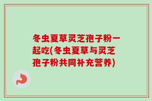 冬虫夏草灵芝孢子粉一起吃(冬虫夏草与灵芝孢子粉共同补充营养)-第1张图片-卓越灵芝孢子粉