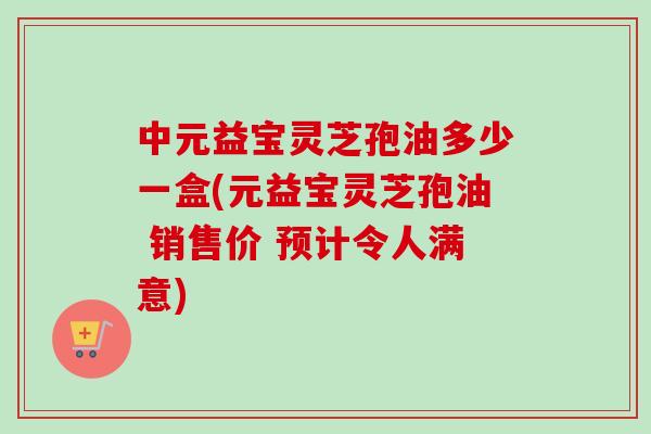 中元益宝灵芝孢油多少一盒(元益宝灵芝孢油 销售价 预计令人满意)-第1张图片-卓越灵芝孢子粉 中元益宝灵芝孢油多少一盒(元益宝灵芝孢油 销售价 预计令人满意)-第1张图片-卓越灵芝孢子粉