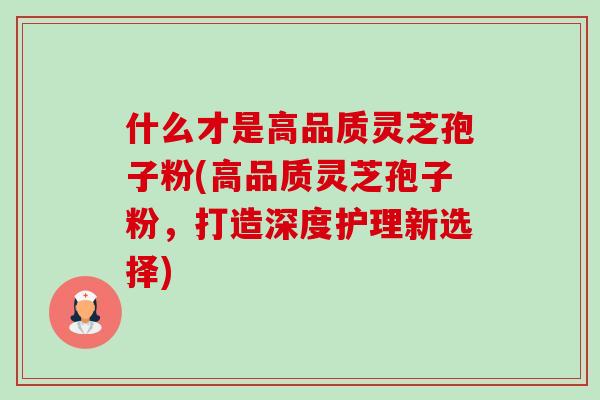 什么才是高品质灵芝孢子粉(高品质灵芝孢子粉，打造深度护理新选择)-第1张图片-卓越灵芝孢子粉