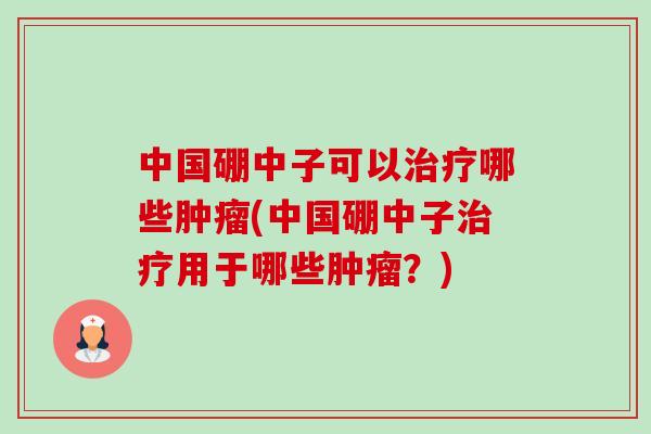 中国硼中子可以治疗哪些肿瘤(中国硼中子治疗用于哪些肿瘤?)-第1张图片-卓越灵芝孢子粉 中国硼中子可以治疗哪些肿瘤(中国硼中子治疗用于哪些肿瘤?)-第1张图片-卓越灵芝孢子粉