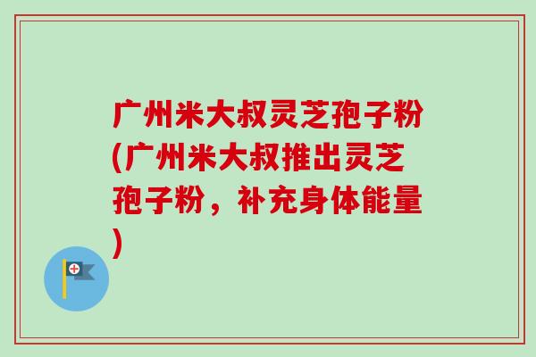 广州米大叔灵芝孢子粉(广州米大叔推出灵芝孢子粉,补充身体能量)-第1张图片-卓越灵芝孢子粉 广州米大叔灵芝孢子粉(广州米大叔推出灵芝孢子粉,补充身体能量)-第1张图片-卓越灵芝孢子粉