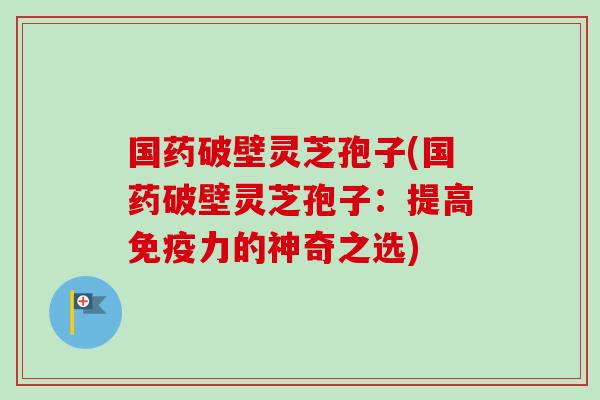 国药破壁灵芝孢子(国药破壁灵芝孢子:提高免疫力的神奇之选)-第1张图片-卓越灵芝孢子粉 国药破壁灵芝孢子(国药破壁灵芝孢子:提高免疫力的神奇之选)-第1张图片-卓越灵芝孢子粉