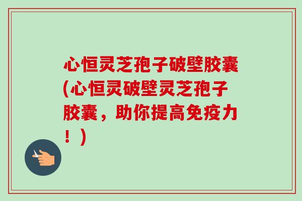 心恒灵芝孢子破壁胶囊(心恒灵破壁灵芝孢子胶囊，助你提高免疫力！)-第1张图片-卓越灵芝孢子粉