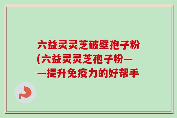 六益灵灵芝破壁孢子粉(六益灵灵芝孢子粉——提升免疫力的好帮手-第1张图片-卓越灵芝孢子粉 六益灵灵芝破壁孢子粉(六益灵灵芝孢子粉——提升免疫力的好帮手-第1张图片-卓越灵芝孢子粉