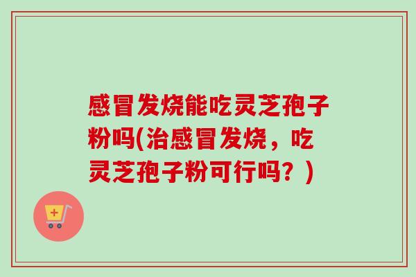 感冒发烧能吃灵芝孢子粉吗(治感冒发烧,吃灵芝孢子粉可行吗?)-第1张图片-卓越灵芝孢子粉 感冒发烧能吃灵芝孢子粉吗(治感冒发烧,吃灵芝孢子粉可行吗?)-第1张图片-卓越灵芝孢子粉