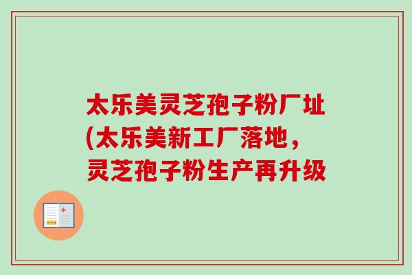 太乐美灵芝孢子粉厂址(太乐美新工厂落地,灵芝孢子粉生产再升级-第1张图片-卓越灵芝孢子粉 太乐美灵芝孢子粉厂址(太乐美新工厂落地,灵芝孢子粉生产再升级-第1张图片-卓越灵芝孢子粉