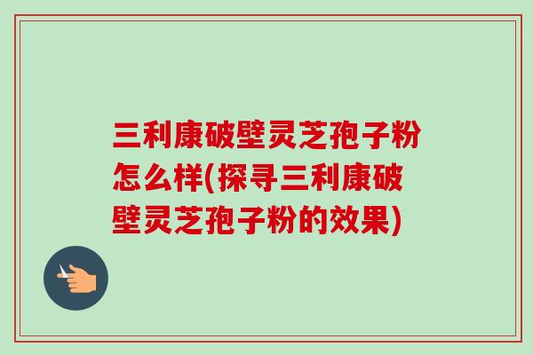三利康破壁灵芝孢子粉怎么样(探寻三利康破壁灵芝孢子粉的效果)-第1张图片-卓越灵芝孢子粉 三利康破壁灵芝孢子粉怎么样(探寻三利康破壁灵芝孢子粉的效果)-第1张图片-卓越灵芝孢子粉