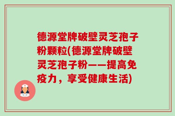 德源堂牌破壁灵芝孢子粉颗粒(德源堂牌破壁灵芝孢子粉——提高免疫力,享受健康生活)-第1张图片-卓越灵芝孢子粉 德源堂牌破壁灵芝孢子粉颗粒(德源堂牌破壁灵芝孢子粉——提高免疫力,享受健康生活)-第1张图片-卓越灵芝孢子粉