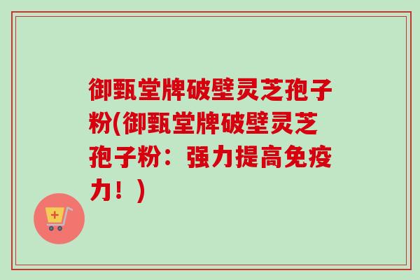御甄堂牌破壁灵芝孢子粉(御甄堂牌破壁灵芝孢子粉:强力提高免疫力!)-第1张图片-卓越灵芝孢子粉 御甄堂牌破壁灵芝孢子粉(御甄堂牌破壁灵芝孢子粉:强力提高免疫力!)-第1张图片-卓越灵芝孢子粉