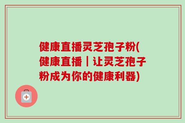 健康直播灵芝孢子粉(健康直播|让灵芝孢子粉成为你的健康利器)-第1张图片-卓越灵芝孢子粉 健康直播灵芝孢子粉(健康直播|让灵芝孢子粉成为你的健康利器)-第1张图片-卓越灵芝孢子粉
