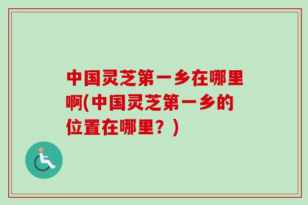 中国灵芝第一乡在哪里啊(中国灵芝第一乡的位置在哪里？)-第1张图片-卓越灵芝孢子粉