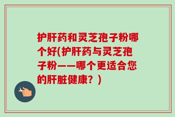 护肝药和灵芝孢子粉哪个好(护肝药与灵芝孢子粉——哪个更适合您的肝脏健康?)-第1张图片-卓越灵芝孢子粉 护肝药和灵芝孢子粉哪个好(护肝药与灵芝孢子粉——哪个更适合您的肝脏健康?)-第1张图片-卓越灵芝孢子粉