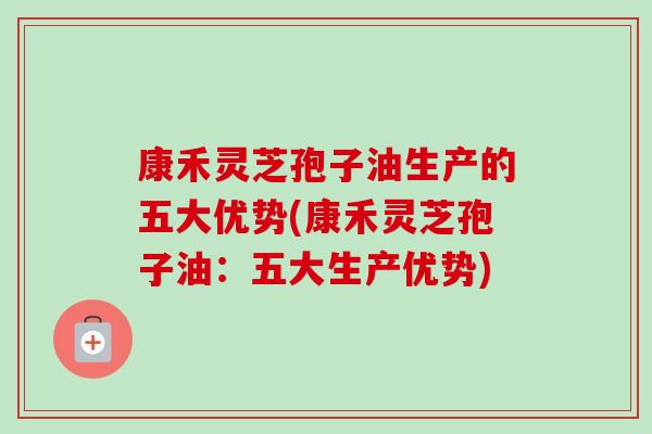 康禾灵芝孢子油生产的五大优势(康禾灵芝孢子油:五大生产优势)-第1张图片-卓越灵芝孢子粉 康禾灵芝孢子油生产的五大优势(康禾灵芝孢子油:五大生产优势)-第1张图片-卓越灵芝孢子粉