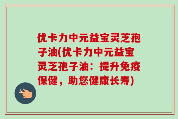 优卡力中元益宝灵芝孢子油(优卡力中元益宝灵芝孢子油：提升免疫保健，助您健康长寿)-第1张图片-卓越灵芝孢子粉