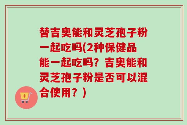 替吉奥能和灵芝孢子粉一起吃吗(2种保健品能一起吃吗？吉奥能和灵芝孢子粉是否可以混合使用？)-第1张图片-卓越灵芝孢子粉