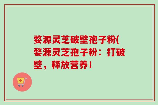 婺源灵芝破壁孢子粉(婺源灵芝孢子粉：打破壁，释放营养！-第1张图片-卓越灵芝孢子粉