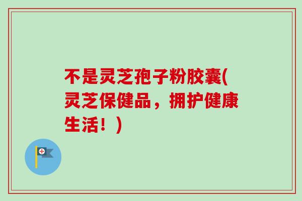 不是灵芝孢子粉胶囊(灵芝保健品,拥护健康生活!)-第1张图片-卓越灵芝孢子粉 不是灵芝孢子粉胶囊(灵芝保健品,拥护健康生活!)-第1张图片-卓越灵芝孢子粉