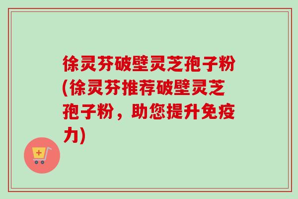 徐灵芬破壁灵芝孢子粉(徐灵芬推荐破壁灵芝孢子粉,助您提升免疫力)-第1张图片-卓越灵芝孢子粉 徐灵芬破壁灵芝孢子粉(徐灵芬推荐破壁灵芝孢子粉,助您提升免疫力)-第1张图片-卓越灵芝孢子粉