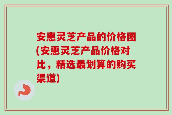 安惠灵芝产品的价格图(安惠灵芝产品价格对比，精选最划算的购买渠道)-第1张图片-卓越灵芝孢子粉