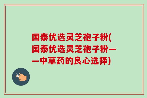 国泰优选灵芝孢子粉(国泰优选灵芝孢子粉——中草药的良心选择)-第1张图片-卓越灵芝孢子粉 国泰优选灵芝孢子粉(国泰优选灵芝孢子粉——中草药的良心选择)-第1张图片-卓越灵芝孢子粉