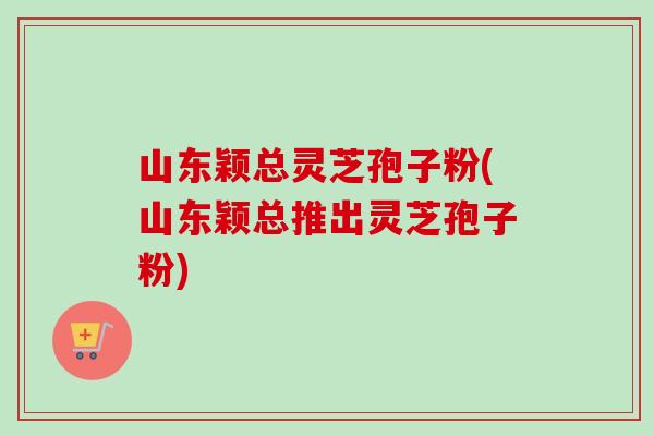 山东颖总灵芝孢子粉(山东颖总推出灵芝孢子粉)-第1张图片-卓越灵芝孢子粉 山东颖总灵芝孢子粉(山东颖总推出灵芝孢子粉)-第1张图片-卓越灵芝孢子粉