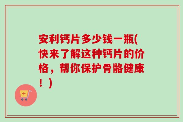 安利钙片多少钱一瓶(快来了解这种钙片的价格,帮你保护骨骼健康!)-第1张图片-卓越灵芝孢子粉 安利钙片多少钱一瓶(快来了解这种钙片的价格,帮你保护骨骼健康!)-第1张图片-卓越灵芝孢子粉