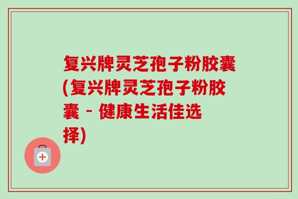 复兴牌灵芝孢子粉胶囊(复兴牌灵芝孢子粉胶囊 - 健康生活佳选择)-第1张图片-卓越灵芝孢子粉