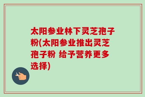 太阳参业林下灵芝孢子粉(太阳参业推出灵芝孢子粉 给予营养更多选择)-第1张图片-卓越灵芝孢子粉
