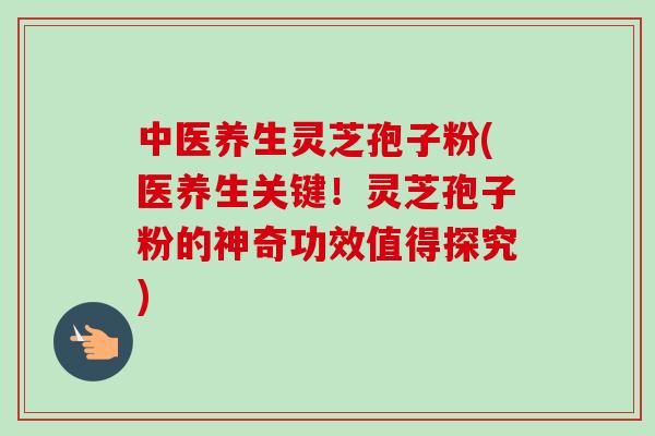 中医养生灵芝孢子粉(医养生关键！灵芝孢子粉的神奇功效值得探究)-第1张图片-卓越灵芝孢子粉