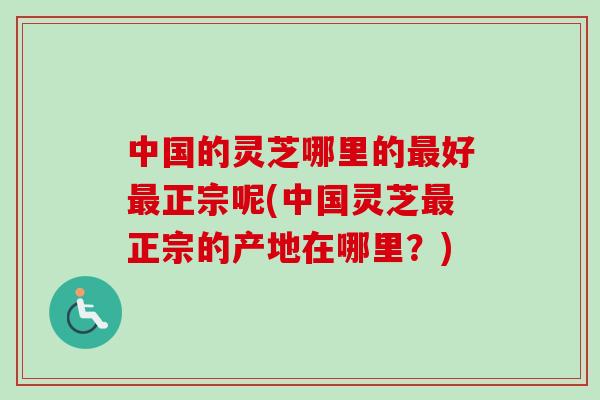 中国的灵芝哪里的最好最正宗呢(中国灵芝最正宗的产地在哪里？)-第1张图片-卓越灵芝孢子粉