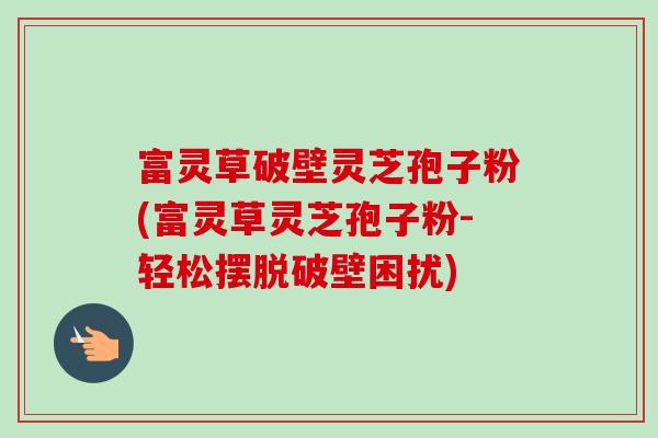 富灵草破壁灵芝孢子粉(富灵草灵芝孢子粉-轻松摆脱破壁困扰)-第1张图片-卓越灵芝孢子粉