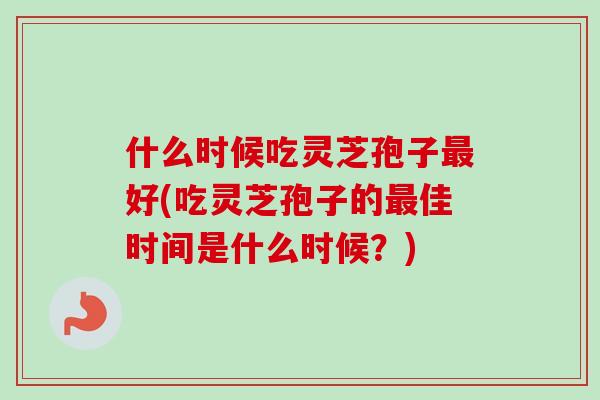 什么时候吃灵芝孢子最好(吃灵芝孢子的最佳时间是什么时候?)-第1张图片-卓越灵芝孢子粉 什么时候吃灵芝孢子最好(吃灵芝孢子的最佳时间是什么时候?)-第1张图片-卓越灵芝孢子粉
