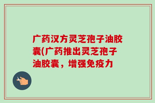 广药汉方灵芝孢子油胶囊(广药推出灵芝孢子油胶囊,增强免疫力-第1张图片-卓越灵芝孢子粉 广药汉方灵芝孢子油胶囊(广药推出灵芝孢子油胶囊,增强免疫力-第1张图片-卓越灵芝孢子粉