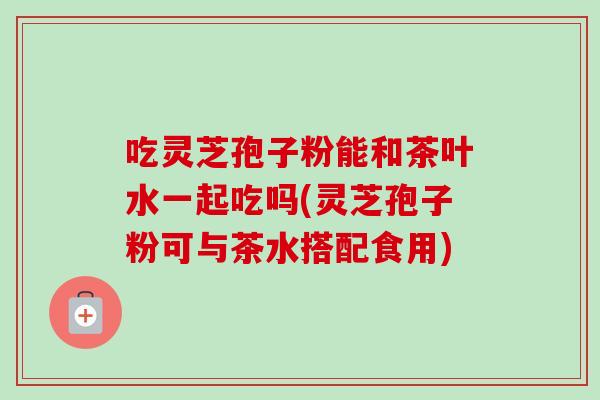 吃灵芝孢子粉能和茶叶水一起吃吗(灵芝孢子粉可与茶水搭配食用)-第1张图片-卓越灵芝孢子粉 吃灵芝孢子粉能和茶叶水一起吃吗(灵芝孢子粉可与茶水搭配食用)-第1张图片-卓越灵芝孢子粉