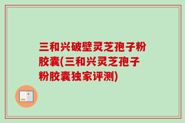 三和兴破壁灵芝孢子粉胶囊(三和兴灵芝孢子粉胶囊独家评测)-第1张图片-卓越灵芝孢子粉