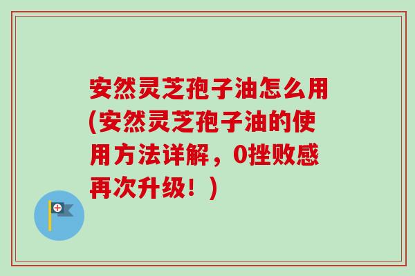 安然灵芝孢子油怎么用(安然灵芝孢子油的使用方法详解,0挫败感再次升级!)-第1张图片-卓越灵芝孢子粉 安然灵芝孢子油怎么用(安然灵芝孢子油的使用方法详解,0挫败感再次升级!)-第1张图片-卓越灵芝孢子粉