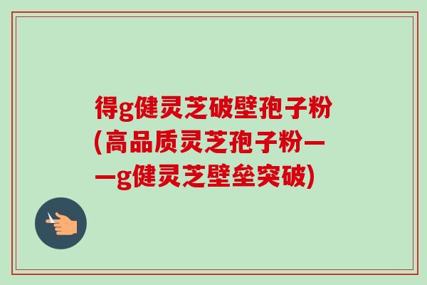 得g健灵芝破壁孢子粉(高品质灵芝孢子粉——g健灵芝壁垒突破)-第1张图片-卓越灵芝孢子粉 得g健灵芝破壁孢子粉(高品质灵芝孢子粉——g健灵芝壁垒突破)-第1张图片-卓越灵芝孢子粉